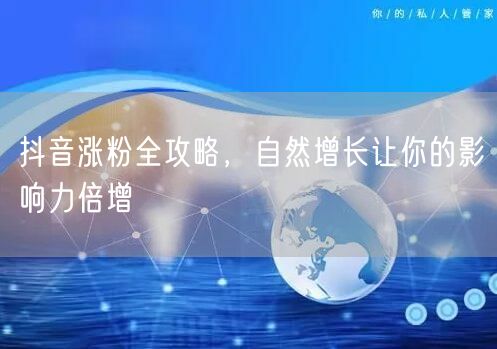 抖音涨粉全攻略，自然增长让你的影响力倍增